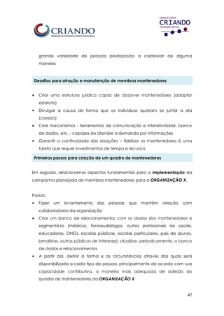 47
grande variedade de pessoas predispostas a colaborar de alguma
maneira
Desafios para atração e manutenção de membros mantenedores
• Criar uma estrutura jurídica capaz de absorver mantenedores (adaptar
estatuto)
• Divulgar a causa de forma que os indivíduos queiram se juntar a ela
(clareza)
• Criar mecanismos - ferramentas de comunicação e interatividade, banco
de dados, etc. - capazes de atender a demanda por informações
• Garantir a continuidade das doações – fidelizar os mantenedores é uma
tarefa que requer investimentos de tempo e recursos
Primeiros passos para criação de um quadro de mantenedores
Em seguida, relacionamos aspectos fundamentais para a implementação da
campanha planejada de membros mantenedores para a ORGANIZAÇÃO X.
Passos:
• Fazer um levantamento das pessoas que mantêm relação com
colaboradores da organização
• Criar um banco de relacionamentos com os dados dos mantenedores e
segmentá-lo (médicos, fonoaudiólogos, outros profissionais de saúde,
educadores, ONGs, escolas públicas, escolas particulares, pais de alunos,
jornalistas, outros públicos de interesse); atualizar, periodicamente, o banco
de dados e relacionamentos
• A partir daí, definir a forma e as circunstâncias através das quais será
disponibilizada a cada tipo de pessoa, principalmente de acordo com sua
capacidade contributiva, a maneira mais adequada de adesão ao
quadro de mantenedores da ORGANIZAÇÃO X
 