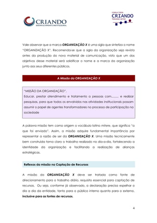 4
Vale observar que a marca ORGANIZAÇÃO X é uma sigla que sintetiza o nome
“ORGANIZAÇÃO X”. Recomenda-se que a sigla da organização seja revista
antes da produção do novo material de comunicação, visto que um dos
objetivos desse material será solidificar o nome e a marca da organização
junto aos seus diferentes públicos.
A Missão da ORGANIZAÇÃO X
“MISSÃO DA ORGANIZAÇÃO”.
Educar, prestar atendimento e tratamento a pessoas com......... e realizar
pesquisas, para que todos os envolvidos nas atividades institucionais possam
assumir o papel de agentes transformadores no processo de participação na
sociedade
A palavra missão tem como origem o vocábulo latino mitere, que significa “a
que foi enviado”. Assim, a missão adquire fundamental importância por
representar a razão de ser da ORGANIZAÇÃO X. Uma missão tecnicamente
bem construída torna claro o trabalho realizado no dia-a-dia, fortalecendo a
identidade da organização e facilitando a realização de alianças
estratégicas.
Reflexos da missão na Captação de Recursos
A missão da ORGANIZAÇÃO X deve ser tratada como fonte de
direcionamento para o trabalho diário, requisito essencial para captação de
recursos. Ou seja, conforme já observado, a declaração precisa espelhar o
dia a dia da entidade, tanto para o público interno quanto para o externo,
inclusive para as fontes de recursos.
 