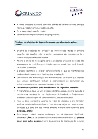 49
• A forma (depósito ou boleto bancário, cartão de crédito e débito, cheque
nominal, recolhimento na residência, etc.)
• Os valores (abertos ou fechados)
• Sistema de acompanhamento dos pagamentos
Princípios para fidelização dos mantenedores e ampliação dos valores
doados
• Envolva os doadores no processo de manutenção desde a primeira
doação. Isso significa criar e enviar mensagens de agradecimento –
quanto mais personalizadas melhor
• Alterne o envio de mensagens para os doadores. Em geral, de cada três
vezes que se faz contato com o doador, apenas uma é para pedir doação
de valores ou serviços
• É preciso identificar e avaliar constantemente o que os mantenedores
podem almejar como reconhecimento e valorização
• Crie eventos de manutenção de mantenedores, de modo que aqueles
que sempre contribuem tenham a oportunidade de comunicar seu
entusiasmo para novos mantenedores em potencial
• Crie eventos específicos para mantenedores de segmentos diferentes
• A manutenção deve ser um processo de longo prazo, mesmo quando o
mantenedor der sinais de que não tem condições de doar. Pode ser que
ele esteja passando por um período de dificuldades financeiras.
• Não se deve concentrar apenas no valor da doação e sim, também
verificar as alternativas possíveis ao mantenedor. Algumas pessoas fazem
doações que para elas são viáveis, embora menores que o previsto pela
ORGANIZAÇÃO X
• Sempre que possível, deve-se estabelecer uma relação entre alguém da
ORGANIZAÇÃO X e um determinado número de mantenedores. As pessoas
doam para outras pessoas. É uma boa prática de captação de recursos
 