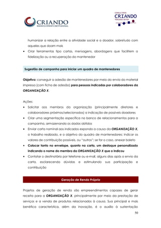 50
humanizar a relação entre a atividade social e o doador, sobretudo com
aqueles que doam mais
• Criar ferramentas tipo cartas, mensagens, abordagens que facilitem a
fidelização ou a recuperação do mantenedor
Sugestão de campanha para iniciar um quadro de mantenedores
Objetivo: conseguir a adesão de mantenedores por meio do envio do material
impresso (com ficha de adesão) para pessoas indicadas por colaboradores da
ORGANIZAÇÃO X.
Ações:
• Solicitar aos membros da organização (principalmente diretores e
colaboradores próximos/selecionados) a indicação de possíveis doadores
• Criar uma segmentação específica no banco de relacionamentos para a
campanha, armazenando os dados obtidos
• Enviar carta nominal aos indicados expondo a causa da ORGANIZAÇÃO X,
o trabalho realizado, e o objetivo do quadro de mantenedores; indicar os
valores de contribuição possíveis, ou “outros”; se for o caso, anexar boleto
• Colocar tanto no envelope, quanto na carta, um destaque personalizado
indicando o nome do membro da ORGANIZAÇÃO X que o indicou
• Contatar o destinatário por telefone ou e-mail, alguns dias após o envio da
carta, esclarecendo dúvidas e estimulando sua participação e
contribuição
Geração de Renda Própria
Projetos de geração de renda são empreendimentos capazes de gerar
receita para a ORGANIZAÇÃO X, principalmente por meio da prestação de
serviços e a venda de produtos relacionados à causa. Sua principal e mais
benéfica característica, além da inovação, é o auxílio à sustentação
 