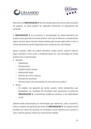 51
financeira da ORGANIZAÇÃO X através da geração de recursos desvinculados
de projetos, os quais podem ser aplicados livremente no operacional da
entidade.
A ORGANIZAÇÃO X já reconhece a necessidade do desenvolvimento de
projetos para geração de renda própria, visto que já delineou e implementou
alguns serviços dessa natureza desenvolvidos pela escola, pela clínica e tem a
venda de produtos sendo organizada com auxílio de seu voluntariado.
Nesse contexto, além do notório benefício citado acima, adiante listamos
alguns desafios e riscos para a implementação de uma estratégia de renda
própria para a organização:
• Desafios:
 Viabilidade
 Planejamento
 Capital inicial e de giro
 Adequação legal
 Cálculo de custos e preços
 Previsão de resultados
 Conhecimento da necessidade do mercado e do público
• Riscos:
 Os projetos de geração de renda, podem tomar proporções que
extrapolem sua condição de atividade meio, desviando a missão da
ORGANIZAÇÃO X, acarretando problemas jurídicos e de legitimidade
social.
Adiante estão relacionadas as informações que obtivemos, até o momento,
sobre os projetos de geração de renda da ORGANIZAÇÃO X. Os projetos estão
divididos por áreas de atuação da entidade e foram descritos de maneira o
mais uniforme possível, diante das informações obtidas.
 