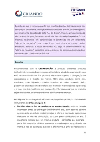 52
Ressalte-se que a implementação dos projetos descritos (principalmente dos
serviços) é, atualmente, uma grande oportunidade, em virtude da exigência
governamental consolidada pela “Lei de Cotas”. Porém, a implementação
dos projetos de geração de renda adiante descritos exigirá a priorização dos
mesmos, levando-se em consideração a construção de um verdadeiro
“plano de negócios”, que possa tornar mais claros os custos, metas,
benefícios, esforços e riscos envolvidos. Ou seja, o desenvolvimento do
“plano de negócios” específico para os projetos de geração de renda deve
ser detalhado, criterioso e profissional.
Produtos
Recomenda-se que a ORGANIZAÇÃO X produza diferentes produtos
institucionais, os quais devem manter a identidade visual da organização, que
está sendo consolidada. Tais produtos têm como objetivo a divulgação da
organização e a fixação da marca. Além disso, produtos como pins,
camisetas, bonés, bijuterias, chaveiros, adesivos, etc., além da venda direta,
podem ser utilizados como benefícios aos membros mantenedores e parceiros
– o que, por si só, justificaria sua confecção. É fundamental que os produtos
sejam inovadores, de boa qualidade e esteticamente atrativos.
Em seguida, listamos algumas recomendações para a produção dos materiais
institucionais da ORGANIZAÇÃO X:
• Decisão sobre o tipo de produto a ser confeccionado: embora deveria
acontecer antes da produção propriamente dita, esta decisão poderá
ocorrer após um estudo preliminar sobre a oferta e demanda existente no
mercado, as vias de distribuição, os custos para confeccioná-los etc. É
importante lembrar que um mesmo produto – camisetas, por exemplo –
pode ter mercados distintos conforme a modelagem, a qualidade da
malha, o tipo de estampas, as cores e, até mesmo, a griffe do fabricante; e
 