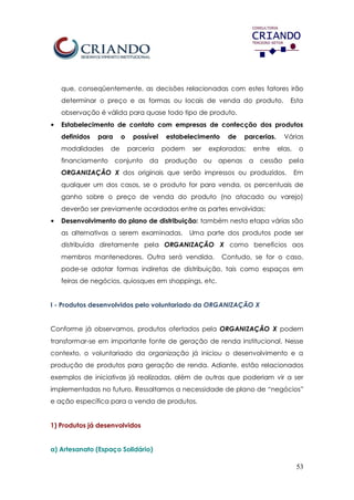 53
que, conseqüentemente, as decisões relacionadas com estes fatores irão
determinar o preço e as formas ou locais de venda do produto. Esta
observação é válida para quase todo tipo de produto.
• Estabelecimento de contato com empresas de confecção dos produtos
definidos para o possível estabelecimento de parcerias. Várias
modalidades de parceria podem ser exploradas; entre elas, o
financiamento conjunto da produção ou apenas a cessão pela
ORGANIZAÇÃO X dos originais que serão impressos ou produzidos. Em
qualquer um dos casos, se o produto for para venda, os percentuais de
ganho sobre o preço de venda do produto (no atacado ou varejo)
deverão ser previamente acordados entre as partes envolvidas;
• Desenvolvimento do plano de distribuição: também nesta etapa várias são
as alternativas a serem examinadas. Uma parte dos produtos pode ser
distribuída diretamente pela ORGANIZAÇÃO X como benefícios aos
membros mantenedores. Outra será vendida. Contudo, se for o caso,
pode-se adotar formas indiretas de distribuição, tais como espaços em
feiras de negócios, quiosques em shoppings, etc.
I - Produtos desenvolvidos pelo voluntariado da ORGANIZAÇÃO X
Conforme já observamos, produtos ofertados pela ORGANIZAÇÃO X podem
transformar-se em importante fonte de geração de renda institucional. Nesse
contexto, o voluntariado da organização já iniciou o desenvolvimento e a
produção de produtos para geração de renda. Adiante, estão relacionados
exemplos de iniciativas já realizadas, além de outras que poderiam vir a ser
implementadas no futuro. Ressaltamos a necessidade de plano de “negócios”
e ação específica para a venda de produtos.
1) Produtos já desenvolvidos
a) Artesanato (Espaço Solidário)
 