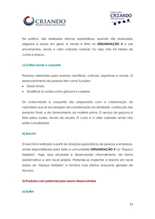 55
Na prática, são realizadas oficinas esporádicas, quando são produzidos
salgados e doces em geral. A venda é feita na ORGANIZAÇÃO X e sob
encomendas, sendo o valor cobrado variável. Ou seja, não há tabela de
custos e preços.
c) Coffee-break e coquetel
Produtos oferecidos para eventos científicos, culturais, esportivos e sociais. O
desenvolvimento do produto tem como funções:
 Gerar renda
 Qualificar os surdos como garçons e copeiros
Os cofee-breaks e coquetéis são preparados com a colaboração de
voluntários que se encarregam da coordenação da atividade, confecção dos
produtos finais, e do fornecimento da matéria prima. O serviço de garçons é
feito pelos surdos, alunos da escola. O custo e o valor cobrado ainda não
estão consolidados
d) Brechó
O brechó é realizado a partir de doações esporádicas de pessoas e empresas,
sendo disponibilizado para toda a comunidade ORGANIZAÇÃO X no “Espaço
Solidário”. Hoje, esta atividade é desenvolvida informalmente, de forma
assistemática e sem local próprio. Pretende-se implantar o brechó em local
anexo ao “Espaço Solidário” e torná-lo mais efetivo enquanto gerador de
recursos.
2) Produtos com potencial para serem desenvolvidos
a) Buffet
 