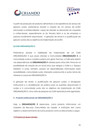 56
A partir da produção de produtos alimentícios e da experiência do serviço de
garçons surdos, pretende-se estudar a criação de um serviço de buffet
estruturado e profissionalizado, capaz de atender as demandas de coqueteis
e coffee-breaks, especialmente as do Terceiro Setor e as de empresas e
pessoas socialmente responsáveis. A geração de renda e a qualificação de
garçons surdos são os objetivos da implantação do buffet.
b) Café ORGANIZAÇÃO X
Pretende-se estudar a viabilidade da implantação de um Café
ORGANIZAÇÃO X que possa atender a Comunidade ORGANIZAÇÃO X, a
comunidade surda e o público externo em geral. Para isso, o Café seria aberto
nas dependências da ORGANIZAÇÃO X voltadas para a Rua MM. Pensa-se na
possibilidade de criação de um local único que abrigue o Café e o “Espaço
Solidário” e onde, também, possam ser disponibilizadas informações sobre
acessibilidade, comunidade surda, interação surdo/ouvinte e outros temas de
interesse à causa da ORGANIZAÇÃO X.
A geração de renda, a qualificação de garçons surdos, a divulgação
institucional e a sensibilização do público para as questões relacionadas à
surdez e à comunidade surda são os objetivos da implantação do Café
ORGANIZAÇÃO X. Uma visita de pesquisa ao Café Aprendiz já está agendada.
II - Produtos institucionais da ORGANIZAÇÃO X
Hoje, a ORGANIZAÇÃO X desenvolve, como produto institucional, um
Cadastro de Recursos Comunitários da cidade. A instituição tem como
objetivo o desenvolvimento de outros produtos como os relacionados a seguir.
1) Produtos já desenvolvidos
 