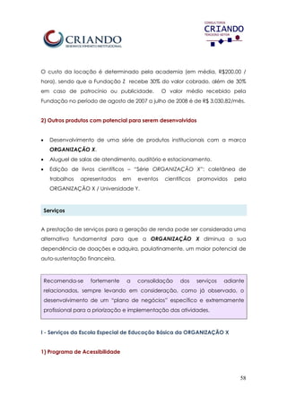 58
O custo da locação é determinado pela academia (em média, R$200,00 /
hora), sendo que a Fundação Z recebe 30% do valor cobrado, além de 30%
em caso de patrocínio ou publicidade. O valor médio recebido pela
Fundação no período de agosto de 2007 a julho de 2008 é de R$ 3.030,82/mês.
2) Outros produtos com potencial para serem desenvolvidos
 Desenvolvimento de uma série de produtos institucionais com a marca
ORGANIZAÇÃO X.
 Aluguel de salas de atendimento, auditório e estacionamento.
 Edição de livros científicos – “Série ORGANIZAÇÃO X”: coletânea de
trabalhos apresentados em eventos científicos promovidos pela
ORGANIZAÇÃO X / Universidade Y.
Serviços
A prestação de serviços para a geração de renda pode ser considerada uma
alternativa fundamental para que a ORGANIZAÇÃO X diminua a sua
dependência de doações e adquira, paulatinamente, um maior potencial de
auto-sustentação financeira.
Recomenda-se fortemente a consolidação dos serviços adiante
relacionados, sempre levando em consideração, como já observado, o
desenvolvimento de um “plano de negócios” específico e extremamente
profissional para a priorização e implementação das atividades.
I - Serviços da Escola Especial de Educação Básica da ORGANIZAÇÃO X
1) Programa de Acessibilidade
 