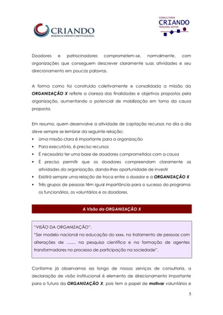 5
Doadores e patrocinadores comprometem-se, normalmente, com
organizações que conseguem descrever claramente suas atividades e seu
direcionamento em poucas palavras.
A forma como foi construída coletivamente e consolidada a missão da
ORGANIZAÇÃO X reflete a clareza das finalidades e objetivos propostos pela
organização, aumentando o potencial de mobilização em torno da causa
proposta.
Em resumo, quem desenvolve a atividade de captação recursos no dia a dia
deve sempre se lembrar da seguinte relação:
 Uma missão clara é importante para a organização
 Para executá-la, é preciso recursos
 É necessário ter uma base de doadores comprometidos com a causa
 É preciso permitir que os doadores compreendam claramente as
atividades da organização, dando-lhes oportunidade de investir
 Existirá sempre uma relação de troca entre o doador e a ORGANIZAÇÃO X
 Três grupos de pessoas têm igual importância para o sucesso do programa:
os funcionários, os voluntários e os doadores.
A Visão da ORGANIZAÇÃO X
“VISÃO DA ORGANIZAÇÃO”.
“Ser modelo nacional na educação do xxxx, no tratamento de pessoas com
alterações de ........ na pesquisa científica e na formação de agentes
transformadores no processo de participação na sociedade”.
Conforme já observamos ao longo de nossos serviços de consultoria, a
declaração de visão institucional é elemento de direcionamento importante
para o futuro da ORGANIZAÇÃO X, pois tem o papel de motivar voluntários e
 