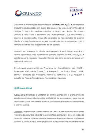 59
Conforme as informações disponibilizadas pela ORGANIZAÇÃO X, as empresas
procuram a organização em busca dos serviços. Ou seja, atualmente não há
divulgação ou outra medida pró-ativa na busca de clientes. O primeiro
contato é feito com a secretaria da “Acessibilidade”, que encaminha o
assunto à coordenação. Então, são avaliadas as necessidades do possível
cliente e a direção da escola sugere um valor de venda do serviço, caso o
formato escolhido não esteja dentro de um padrão.
Havendo real interesse do cliente, uma proposta é enviada por e-mail e o
retorno aguardado, não havendo um contato posterior da ORGANIZAÇÃO X
solicitando uma resposta. Havendo interesse por parte de uma empresa, um
contrato é assinado.
Os principais concorrentes do Programa de Acessibilidade são: FENEIS -
Federação Nacional de Educação e Integração dos Surdos, SENAC, SENAI,
SINPRO – Sindicato dos Professores, Instituto A, Instituto B, C e D, Pesquisas e
Inclusão de Pessoas Portadoras de Necessidades Especiais.
a) Oficina de LIBRAS
Público-alvo: Empresas e Diretorias de Ensino (professores e profissionais de
escolas que incluem alunos surdos, profissionais de empresas em geral que se
relacionam com o funcionários surdos e profissionais que realizam atendimento
a clientes surdos).
Objetivos: Proporcionar conhecimento de LIBRAS e de aspectos importantes
relacionados à surdez; abordar características particulares da comunicação
do surdo; reforçar as bases do relacionamento interpessoal entre profissionais
ouvintes e alunos surdos, entre profissionais surdos e ouvintes no ambiente de
 