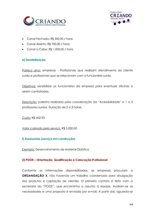 64
 Canal Fechado: R$ 350,00 / hora
 Canal Aberto: R$ 700,00 / hora
 Canal a Cabo: R$ 1.000,00 / hora
e) Sensibilização
Público alvo: empresas - Profissionais que realizam atendimento ao cliente
surdo e profissionais que se relacionam com o funcionário surdo.
Objetivos: sensibilizar os funcionários da empresa para eventuais oficinas a
serem contratadas.
Descrição: palestra realizada pela coordenação da “Acessibilidade” e 1 a 2
professores surdos. Duração de 2 a 3 horas.
Custo: R$ 452,93
Valor cobrado pelo serviço: R$ 2.000,00
f) Assessorias (serviço em construção)
Exemplo: Desenvolvimento de Material Didático
2) POOE – Orientação, Qualificação e Colocação Profissional
Conforme as informações disponibilizadas, as empresas procuram a
ORGANIZAÇÃO X, não havendo um trabalho coordenado para divulgação
dos produtos e captação de clientes. O primeiro contato é feito com a
secretaria do “POOE”, que encaminha o assunto à equipe. Avaliam-se as
necessidades e uma proposta é enviada por e-mail. A partir daí, aguarda-se
 