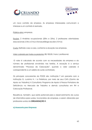 65
um novo contato da empresa. As empresas interessadas comunicam o
interesse e um contrato é assinado.
Público-alvo: empresas.
Equipe: 2 Analistas ocupacionais (20hs e 25hs), 2 professores orientadores
educacionais (15hs e 5 hs) e fonoaudióloga escolar (10 h/s)
Custo: Definido caso a caso, conforme a atuação nas empresas.
Valor cobrado por todos os produtos: R$ 100,00 / hora / profisisonal.
O valor é calculado de acordo com as necessidades da empresa e do
número de profissionais envolvidos nas tarefas. A exceção é o serviço
denominado “Processo de Colocação”, quando o valor cobrado é
correspondente a um salário do surdo contratado.
Os principais concorrentes do POOE são: instituição F em parceria com a
instituição G, cursinho H, I e Prefeitura, por meio de seus CATs (Centro de
Apoio ao Trabalho); K Consultoria; Programa de Apoio à Pessoa Portadora de
Deficiência no Mercado de Trabalho e demais consultorias em RH e
Colocação Profissional.
Ressalte-se, também, que existe potencial para o desenvolvimento de cursos
de informática para surdos, funcionários de empresas, a serem oferecidos por
professores surdos da ORGANIZAÇÃO X.
a) Assessoria para Empresas
 