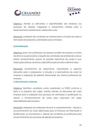 66
Objetivos: atender as demandas e especificidades das empresas nos
processos de seleção, integração e treinamentos voltados para o
desenvolvimento profissional do colaborador surdo.
Descrição: avaliação das condições da empresa para a inclusão de surdos e
formulação de propostas customizadas para a empresa.
b) Sensibilização
Objetivos: atuar com profissionais dos diversos escalões da empresa no intuito
de diminuir os preconceitos a respeito da contratação de profissionais surdos e
prestar esclarecimentos quanto às questões específicas da surdez e suas
implicações práticas, de forma a desmistificar preconceitos e eliminar tabus.
Descrição: levantamento de expectativas, necessidades e aspectos
relevantes para a preparação, a inclusão e a permanência do surdo na
empresa e realização de palestras direcionadas aos diversos profissionais da
empresa.
c) Recrutamento e Seleção
Objetivos: Identificar candidatos surdos cadastrados no POOE conforme o
perfil e os requisitos das vagas, visando atender às demandas de cada
empresa para a realização dos processos de orientação e qualificação ou
efetuar o encaminhamento de surdos para colocação nas vagas
disponibilizadas pela empresa.
Descrição: realização de avaliações técnicas e comportamentais, visando o
encaminhamento do surdo selecionado para os Processos de Orientação e
Qualificação, ou procedendo a seleção de candidatos já qualificados para
encaminhamento aos processos de seleção da empresa.
 