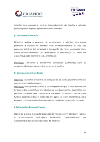 68
relações inter pessoais e para o desenvolvimento de hábitos e atitudes
positivas para o ingresso e permanência no trabalho.
g) Processo de Colocação
Objetivos: realizar o processo de recrutamento e seleção, bem como
promover a inclusão no trabalho, com acompanhamento ou não nos
processos seletivos das empresas e integração do novo funcionário, bem
como acompanhamento do desempenho e adequação do surdo ao
cargo/ocupação posterior a sua contratação.
Descrição: Selecionar e encaminhar candidatos qualificados para as
empresas solicitantes, de acordo com os perfis exigidos.
h) Acompanhamento de Surdos
Objetivos: solucionar problemas de adequação de surdos já pertencentes ao
quadro funcional da empresa.
Descrição: avaliação da postura e da compreensão que o surdo tem da sua
função e das expectativas em relação ao seu desempenho, diagnóstico de
possíveis problemas que possam estar interferindo na atuação do surdo na
função desempenhada e indicação de ações a serem implantadas pela
empresa com objetivo de oferecer melhores condições de inclusão do surdo.
i) Treinamento e Desenvolvimento
Objetivos: planejar e executar processos de treinamento "in company" visando
o aprimoramento, reciclagem, atualização, desenvolvimento de
competências dos profissionais surdos da empresa.
 
