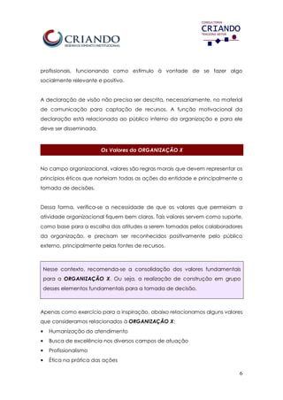 6
profissionais, funcionando como estímulo à vontade de se fazer algo
socialmente relevante e positivo.
A declaração de visão não precisa ser descrita, necessariamente, no material
de comunicação para captação de recursos. A função motivacional da
declaração está relacionada ao público interno da organização e para ele
deve ser disseminada.
Os Valores da ORGANIZAÇÃO X
No campo organizacional, valores são regras morais que devem representar os
princípios éticos que norteiam todas as ações da entidade e principalmente a
tomada de decisões.
Dessa forma, verifica-se a necessidade de que os valores que permeiam a
atividade organizacional fiquem bem claros. Tais valores servem como suporte,
como base para a escolha das atitudes a serem tomadas pelos colaboradores
da organização, e precisam ser reconhecidos positivamente pelo público
externo, principalmente pelas fontes de recursos.
Nesse contexto, recomenda-se a consolidação dos valores fundamentais
para a ORGANIZAÇÃO X. Ou seja, a realização de construção em grupo
desses elementos fundamentais para a tomada de decisão.
Apenas como exercício para a inspiração, abaixo relacionamos alguns valores
que consideramos relacionados à ORGANIZAÇÃO X:
• Humanização do atendimento
• Busca de excelência nos diversos campos de atuação
• Profissionalismo
• Ética na prática das ações
 