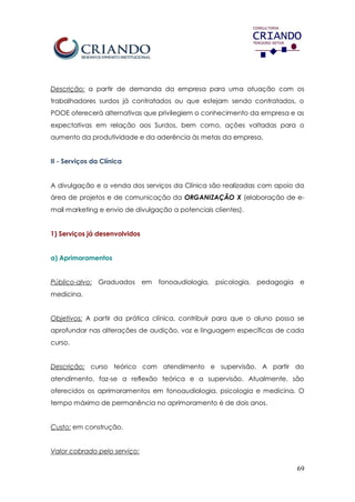 69
Descrição: a partir de demanda da empresa para uma atuação com os
trabalhadores surdos já contratados ou que estejam sendo contratados, o
POOE oferecerá alternativas que privilegiem o conhecimento da empresa e as
expectativas em relação aos Surdos, bem como, ações voltadas para o
aumento da produtividade e da aderência às metas da empresa.
II - Serviços da Clínica
A divulgação e a venda dos serviços da Clínica são realizadas com apoio da
área de projetos e de comunicação da ORGANIZAÇÃO X (elaboração de e-
mail marketing e envio de divulgação a potenciais clientes).
1) Serviços já desenvolvidos
a) Aprimoramentos
Público-alvo: Graduados em fonoaudiologia, psicologia, pedagogia e
medicina.
Objetivos: A partir da prática clínica, contribuir para que o aluno possa se
aprofundar nas alterações de audição, voz e linguagem específicas de cada
curso.
Descrição: curso teórico com atendimento e supervisão. A partir do
atendimento, faz-se a reflexão teórica e a supervisão. Atualmente, são
oferecidos os aprimoramentos em fonoaudiologia, psicologia e medicina. O
tempo máximo de permanência no aprimoramento é de dois anos.
Custo: em construção.
Valor cobrado pelo serviço:
 
