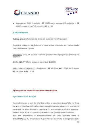 72
 Seleção em AASI: 1 período - R$ 165,00; uma semana (10 períodos) = R$
820,00; assessoria ao SUS (um dia) - R$ 615,00
f) Estudos Teóricos
Público-alvo: profissionais das áreas de audição, voz e linguagem
Objetivos: capacitar profissionais a desenvolver atividades em determinada
área de interesse pessoal.
Descrição: Ciclo de Estudos “Dislexia, processo de aquisição ou sintoma na
escrita?”
Custo: R$ 8.277,68 (de agosto a novembro de 2008)
Valor cobrado pelo serviço: Estudantes - R$ 340,00 ou 4x R$ 85,00, Profissionais
R$ 540,00 ou 4x R$ 135,00
2) Serviços com potencial para serem desenvolvidos
a) Cursos de curta duração
Aconselhamento a pais de crianças surdas; promoção e prevenção na área
de voz; aconselhamento a familiares ou cuidadores de idosos com problemas
neurológicos e/ou demência; qualificação em audiologia clínica (crianças,
adultos, EOA, BERA, ocupacional); trabalho com o bebê (parte auditiva –
Está em andamento o estabelecimento de uma parceria entre a
ORGANIZAÇÃO X / Universidade Y, por meio do Centro C, e a organização P,
 
