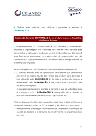 74
f) Oficinas mais variadas para afásicos - pacientes e externos à
ORGANIZAÇÃO X
Associação da marca ORGANIZAÇÃO X com produtos e serviços (marketing
relacionado à causa)
O marketing de relação com uma causa é uma atividade por meio da qual
empresas e organizações da sociedade civil formam uma parceria para
comercializar uma imagem, produto ou serviço, em benefício dos dois lados. É
uma ferramenta interessante para promoção de organizações sem fins
lucrativos e sua captação de recursos. Ao mesmo tempo, atinge objetivos de
marketing das empresas.
Aspectos importantes para implementação desse tipo de ação conjunta:
 O contrato firmado entre as organizações deve prever que determinado
percentual da receita líquida das vendas dos produtos será destinado à
livre utilização pela ORGANIZAÇÃO X. Ou seja, o destino dos recursos é
determinado pela ORGANIZAÇÃO X, de acordo com sua missão, sem
influência da empresa
 A propaganda do produto destaca a parceria, o que dá visibilidade para
a empresa e para a ORGANIZAÇÃO X, potencializando a atração de
novos mantenedores e parceiros para a organização, etc
Pode-se destacar, também, seis momentos-chave para o desenvolvimento e
implementação de uma boa ação de marketing relacionado a uma causa:
 Planejamento e preparação: inclui a busca de um parceiro, a definição do
escopo da parceria e a conquista do envolvimento e compromisso desse
parceiro
 