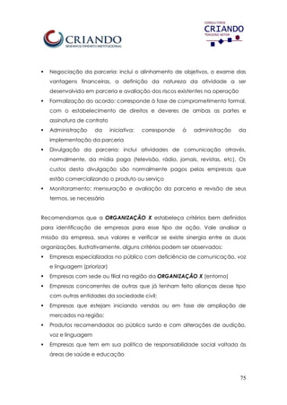 75
 Negociação da parceria: inclui o alinhamento de objetivos, o exame das
vantagens financeiras, a definição da natureza da atividade a ser
desenvolvida em parceria e avaliação dos riscos existentes na operação
 Formalização do acordo: corresponde à fase de comprometimento formal,
com o estabelecimento de direitos e deveres de ambas as partes e
assinatura de contrato
 Administração da iniciativa: corresponde à administração da
implementação da parceria
 Divulgação da parceria: inclui atividades de comunicação através,
normalmente, da mídia paga (televisão, rádio, jornais, revistas, etc). Os
custos desta divulgação são normalmente pagos pelas empresas que
estão comercializando o produto ou serviço
 Monitoramento: mensuração e avaliação da parceria e revisão de seus
termos, se necessário
Recomendamos que a ORGANIZAÇÃO X estabeleça critérios bem definidos
para identificação de empresas para esse tipo de ação. Vale analisar a
missão da empresa, seus valores e verificar se existe sinergia entre as duas
organizações. Ilustrativamente, alguns critérios podem ser observados:
 Empresas especializadas no público com deficiência de comunicação, voz
e linguagem (priorizar)
 Empresas com sede ou filial na região da ORGANIZAÇÃO X (entorno)
 Empresas concorrentes de outras que já tenham feito alianças desse tipo
com outras entidades da sociedade civil;
 Empresas que estejam iniciando vendas ou em fase de ampliação de
mercados na região;
 Produtos recomendados ao público surdo e com alterações de audição,
voz e linguagem
 Empresas que tem em sua política de responsabilidade social voltada às
áreas de saúde e educação
 