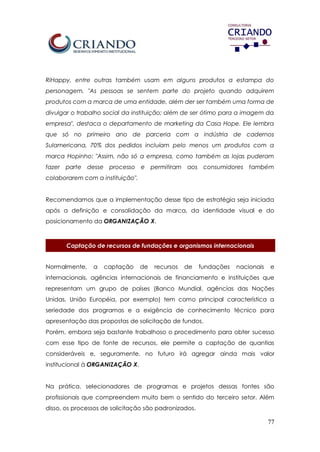 77
RiHappy, entre outras também usam em alguns produtos a estampa do
personagem. "As pessoas se sentem parte do projeto quando adquirem
produtos com a marca de uma entidade, além der ser também uma forma de
divulgar o trabalho social da instituição; além de ser ótimo para a imagem da
empresa", destaca o departamento de marketing da Casa Hope. Ele lembra
que só no primeiro ano de parceria com a indústria de cadernos
Sulamericana, 70% dos pedidos incluíam pelo menos um produtos com a
marca Hopinho: "Assim, não só a empresa, como também as lojas puderam
fazer parte desse processo e permitiram aos consumidores também
colaborarem com a instituição".
Recomendamos que a implementação desse tipo de estratégia seja iniciada
após a definição e consolidação da marca, da identidade visual e do
posicionamento da ORGANIZAÇÃO X.
Captação de recursos de fundações e organismos internacionais
Normalmente, a captação de recursos de fundações nacionais e
internacionais, agências internacionais de financiamento e instituições que
representam um grupo de países (Banco Mundial, agências das Nações
Unidas, União Européia, por exemplo) tem como principal característica a
seriedade dos programas e a exigência de conhecimento técnico para
apresentação das propostas de solicitação de fundos.
Porém, embora seja bastante trabalhoso o procedimento para obter sucesso
com esse tipo de fonte de recursos, ele permite a captação de quantias
consideráveis e, seguramente, no futuro irá agregar ainda mais valor
institucional à ORGANIZAÇÃO X.
Na prática, selecionadores de programas e projetos dessas fontes são
profissionais que compreendem muito bem o sentido do terceiro setor. Além
disso, os processos de solicitação são padronizados.
 