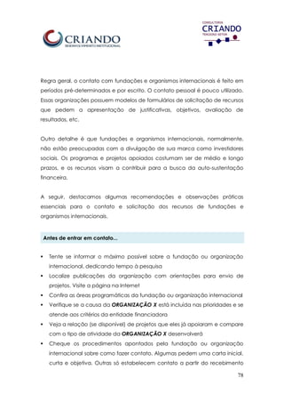 78
Regra geral, o contato com fundações e organismos internacionais é feito em
períodos pré-determinados e por escrito. O contato pessoal é pouco utilizado.
Essas organizações possuem modelos de formulários de solicitação de recursos
que pedem a apresentação de justificativas, objetivos, avaliação de
resultados, etc.
Outro detalhe é que fundações e organismos internacionais, normalmente,
não estão preocupadas com a divulgação de sua marca como investidores
sociais. Os programas e projetos apoiados costumam ser de médio e longo
prazos, e os recursos visam a contribuir para a busca da auto-sustentação
financeira.
A seguir, destacamos algumas recomendações e observações práticas
essenciais para o contato e solicitação dos recursos de fundações e
organismos internacionais.
Antes de entrar em contato...
 Tente se informar o máximo possível sobre a fundação ou organização
internacional, dedicando tempo à pesquisa
 Localize publicações da organização com orientações para envio de
projetos. Visite a página na Internet
 Confira as áreas programáticas da fundação ou organização internacional
 Verifique se a causa da ORGANIZAÇÃO X está incluída nas prioridades e se
atende aos critérios da entidade financiadora
 Veja a relação (se disponível) de projetos que eles já apoiaram e compare
com o tipo de atividade da ORGANIZAÇÃO X desenvolverá
 Cheque os procedimentos apontados pela fundação ou organização
internacional sobre como fazer contato. Algumas pedem uma carta inicial,
curta e objetiva. Outras só estabelecem contato a partir do recebimento
 