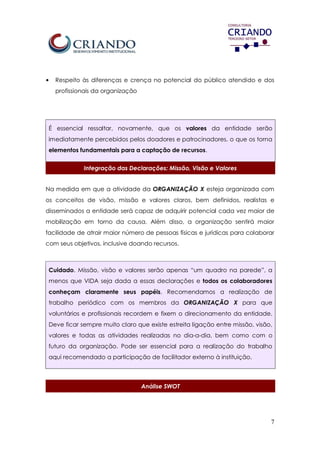 7
• Respeito às diferenças e crença no potencial do público atendido e dos
profissionais da organização
É essencial ressaltar, novamente, que os valores da entidade serão
imediatamente percebidos pelos doadores e patrocinadores, o que os torna
elementos fundamentais para a captação de recursos.
Integração das Declarações: Missão, Visão e Valores
Na medida em que a atividade da ORGANIZAÇÃO X esteja organizada com
os conceitos de visão, missão e valores claros, bem definidos, realistas e
disseminados a entidade será capaz de adquirir potencial cada vez maior de
mobilização em torno da causa. Além disso, a organização sentirá maior
facilidade de atrair maior número de pessoas físicas e jurídicas para colaborar
com seus objetivos, inclusive doando recursos.
Cuidado. Missão, visão e valores serão apenas “um quadro na parede”, a
menos que VIDA seja dada a essas declarações e todos os colaboradores
conheçam claramente seus papéis. Recomendamos a realização de
trabalho periódico com os membros da ORGANIZAÇÃO X para que
voluntários e profissionais recordem e fixem o direcionamento da entidade.
Deve ficar sempre muito claro que existe estreita ligação entre missão, visão,
valores e todas as atividades realizadas no dia-a-dia, bem como com o
futuro da organização. Pode ser essencial para a realização do trabalho
aqui recomendado a participação de facilitador externo à instituição.
Análise SWOT
 