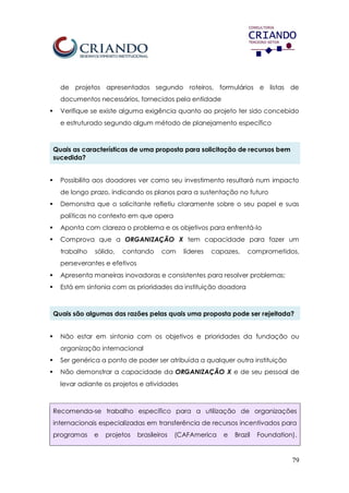 79
de projetos apresentados segundo roteiros, formulários e listas de
documentos necessários, fornecidos pela entidade
 Verifique se existe alguma exigência quanto ao projeto ter sido concebido
e estruturado segundo algum método de planejamento específico
Quais as características de uma proposta para solicitação de recursos bem
sucedida?
 Possibilita aos doadores ver como seu investimento resultará num impacto
de longo prazo, indicando os planos para a sustentação no futuro
 Demonstra que o solicitante refletiu claramente sobre o seu papel e suas
políticas no contexto em que opera
 Aponta com clareza o problema e os objetivos para enfrentá-lo
 Comprova que a ORGANIZAÇÃO X tem capacidade para fazer um
trabalho sólido, contando com líderes capazes, comprometidos,
perseverantes e efetivos
 Apresenta maneiras inovadoras e consistentes para resolver problemas;
 Está em sintonia com as prioridades da instituição doadora
Quais são algumas das razões pelas quais uma proposta pode ser rejeitada?
 Não estar em sintonia com os objetivos e prioridades da fundação ou
organização internacional
 Ser genérica a ponto de poder ser atribuída a qualquer outra instituição
 Não demonstrar a capacidade da ORGANIZAÇÃO X e de seu pessoal de
levar adiante os projetos e atividades
Recomenda-se trabalho específico para a utilização de organizações
internacionais especializadas em transferência de recursos incentivados para
programas e projetos brasileiros (CAFAmerica e Brazil Foundation).
 