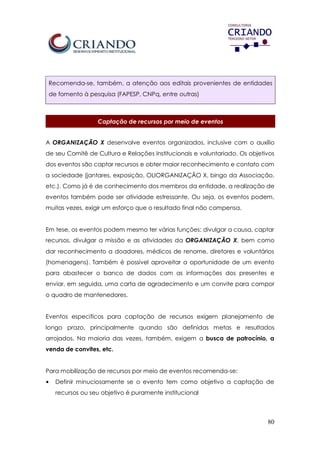80
Recomenda-se, também, a atenção aos editais provenientes de entidades
de fomento à pesquisa (FAPESP, CNPq, entre outras)
Captação de recursos por meio de eventos
A ORGANIZAÇÃO X desenvolve eventos organizados, inclusive com o auxílio
de seu Comitê de Cultura e Relações Institucionais e voluntariado. Os objetivos
dos eventos são captar recursos e obter maior reconhecimento e contato com
a sociedade (jantares, exposição, OLIORGANIZAÇÃO X, bingo da Associação,
etc.). Como já é de conhecimento dos membros da entidade, a realização de
eventos também pode ser atividade estressante. Ou seja, os eventos podem,
muitas vezes, exigir um esforço que o resultado final não compensa.
Em tese, os eventos podem mesmo ter várias funções: divulgar a causa, captar
recursos, divulgar a missão e as atividades da ORGANIZAÇÃO X, bem como
dar reconhecimento a doadores, médicos de renome, diretores e voluntários
(homenagens). Também é possível aproveitar a oportunidade de um evento
para abastecer o banco de dados com as informações dos presentes e
enviar, em seguida, uma carta de agradecimento e um convite para compor
o quadro de mantenedores.
Eventos específicos para captação de recursos exigem planejamento de
longo prazo, principalmente quando são definidas metas e resultados
arrojados. Na maioria das vezes, também, exigem a busca de patrocínio, a
venda de convites, etc.
Para mobilização de recursos por meio de eventos recomenda-se:
• Definir minuciosamente se o evento tem como objetivo a captação de
recursos ou seu objetivo é puramente institucional
 