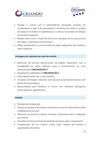 81
• Planejar o evento com a antecedência necessária, levando em
consideração o valor a ser arrecadado, o tamanho do evento, o quadro
de pessoas envolvidas na organização e o esforço necessário em relação
ao resultado esperado
• Realizar, pelo menos, um grande evento de captação de recursos por ano
(em regra, um grande evento por ano)
• Utilizar planejamento e comunicação de apoio adequada aos eventos a
serem realizados
Vantagens da captação por meio de eventos
• Obtenção de recursos desvinculados de projetos específicos, com a
possibilidade de serem utilizados para o financiamento do custo
operacional da ORGANIZAÇÃO X
• Divulgação e visibilidade da ORGANIZAÇÃO X
• Maior aproximação com a comunidade
• O evento é atividade marcante, fonte de banco de relacionamentos com
potenciais financiadores
• Oportunidade para fortalecer o vínculo com doadores (divulgá-los,
homenageá-los, agradecê-los)
Desafios
• Planejamento adequado
• Clareza da equipe e dos esforços destinados a eventos institucionais e para
mobilização de recursos
• Obtenção de recursos materiais, humanos e financeiros para a realização
dos eventos
• Consciência institucional da necessidade de tempo para a organização
• Coordenação de um número, muitas vezes, extenso de pessoas e
organizações envolvidas
 