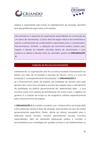 83
clareza e capacidade para iniciar um planejamento de atuação voluntária
que seja gratificante para todos os envolvidos.
Recomenda-se a assessoria de organização especializada na construção de
um plano de voluntariado. O plano deve ter regras claras e documentadas e
prever a participação de colaboradores capacitados para a coordenação.
Recomenda-se, também, a utilização de instrumento jurídico próprio para
regular a relação do trabalho voluntário (termo de voluntariado), o que
preserva os direitos e deveres tanto do voluntário, quanto da ORGANIZAÇÃO
X.
Captação de Recursos Governamentais
Indiretamente, as organizações sem fins lucrativos recebem financiamento do
Estado, por meio de imunidades e isenções de tributos, como é o caso da
Fundação Z, conseqüentemente Universidade Y e ORGANIZAÇÃO X.
Já o financiamento direto de projetos das entidades do terceiro setor pelo
governo tem como foco principal a escolha dos projetos para o atendimento
de prioridades da política governamental em determinada área - o que
funciona como uma espécie de terceirização. Em outros casos, o objetivo do
governo é a criação de fundos ou de programas voltados especificamente
para o financiamento de projetos.
A ORGANIZAÇÃO X já mantém convênios com o Sistema Único de Saúde (SUS)
e tem potencial, devido à área de atuação, para receber recursos de fundos
governamentais específicos. Porém, diante do esforço necessário para a
obtenção desses recursos, inclusive demandando recursos humanos
especializados, além da necessária adequação jurídica e contábil, é
recomendável que a estratégia em questão comece a ser implementada no
 