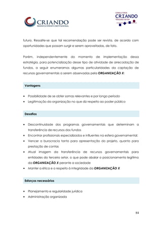 84
futuro. Ressalte-se que tal recomendação pode ser revista, de acordo com
oportunidades que possam surgir e serem aproveitadas, de fato.
Porém, independentemente do momento de implementação dessa
estratégia, para potencialização desse tipo de atividade de arrecadação de
fundos, a seguir enumeramos algumas particularidades da captação de
recursos governamentais a serem observadas pela ORGANIZAÇÃO X:
Vantagens
• Possibilidade de se obter somas relevantes e por longo período
• Legitimação da organização no que diz respeito ao poder público
Desafios
• Descontinuidade dos programas governamentais que determinam a
transferência de recursos dos fundos
• Encontrar profissionais especializados e influentes na esfera governamental;
• Vencer a burocracia tanto para apresentação do projeto, quanto para
prestação de contas
• Atual imagem da transferência de recursos governamentais para
entidades do terceiro setor, o que pode abalar o posicionamento legítimo
da ORGANIZAÇÃO X perante a sociedade
• Manter a ética e o respeito à integridade da ORGANIZAÇÃO X
Esforços necessários
• Planejamento e regularidade jurídica
• Administração organizada
 