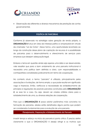85
• Observação dos diferentes e diversos mecanismos de prestação de contas
governamentais
POLÍTICA DE PARCERIAS
Conforme já observado na estratégia sobre geração de renda própria, a
ORGANIZAÇÃO X atua em área de interesse político e empresarial em virtude
da chamada “Lei de Cotas”. Dessa forma, uma oportunidade levantada ao
longo da construção desse plano de captação de recursos é a possibilidade
de parcerias para o desenvolvimento e oferecimento de serviços para
empresas que desejam adequação legal.
Embora o tema em questão ainda seja apenas uma idéia a ser desenvolvida,
vale ressaltar que para o bom andamento de uma parceria institucional é
necessária uma política bem definida e clara, com responsabilidades e
contrapartidas consolidadas juridicamente em termo de cooperação.
No contexto atual, o termo “parceiro” é utilizado, principalmente pelas
associações e fundações, de forma ampla, o que pode resultar em significado
vago e impreciso. Então, verifica-se a necessidade do estabelecimento de
princípios e regulações de possíveis parcerias construídas pela ORGANIZAÇÃO
X, se esse for o caso. Ou seja, devem ser criados critérios claros para o
estabelecimento de uma, ou diversas relações de cooperação.
Para que a ORGANIZAÇÃO X possa adotar parâmetros mais concretos na
formação de parcerias, abaixo estão detalhados alguns pontos que podem
ser considerados fundamentais para a evolução de uma parceria.
Planejamento, Preparação e Estabelecimento da Parceria
Investir tempo e esforço no início da parceria é ponto crítico. É preciso definir
claramente o que a ORGANIZAÇÃO X deseja atingir e os motivos que
 