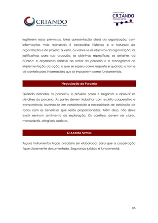 86
legitimem essas premissas. Uma apresentação clara da organização, com
informações mais relevantes é necessária: histórico e a natureza da
organização e do projeto; a visão, os valores e os objetivos da organização; as
justificativas para sua atuação; os objetivos específicos; os detalhes do
público; o orçamento relativo ao tema da parceria e o cronograma de
implementação da ação; o que se espera como resposta e quando; o nome
de contato para informações que se impuserem como fundamentais.
Negociação da Parceria
Quando definidos os parceiros, o próximo passo é negociar e aprovar os
detalhes da parceria. As partes devem trabalhar com espírito cooperativo e
transparência, levando-se em consideração a necessidade de satisfação de
todos com os benefícios que serão proporcionados. Além disso, não deve
existir nenhum sentimento de exploração. Os objetivos devem ser claros,
mensuráveis, atingíveis, realistas.
O Acordo Formal
Alguns instrumentos legais precisam ser elaborados para que a cooperação
fique claramente documentada. Segurança jurídica é fundamental.
 
