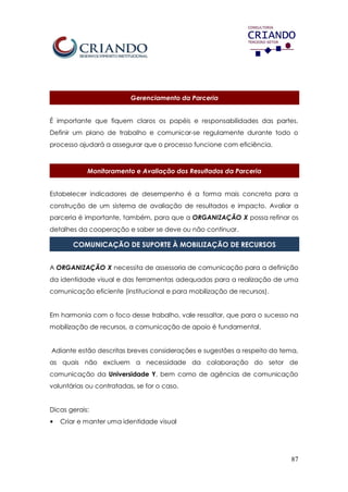 87
Gerenciamento da Parceria
É importante que fiquem claros os papéis e responsabilidades das partes.
Definir um plano de trabalho e comunicar-se regulamente durante todo o
processo ajudará a assegurar que o processo funcione com eficiência.
Monitoramento e Avaliação dos Resultados da Parceria
Estabelecer indicadores de desempenho é a forma mais concreta para a
construção de um sistema de avaliação de resultados e impacto. Avaliar a
parceria é importante, também, para que a ORGANIZAÇÃO X possa refinar os
detalhes da cooperação e saber se deve ou não continuar.
COMUNICAÇÃO DE SUPORTE À MOBILIZAÇÃO DE RECURSOS
A ORGANIZAÇÃO X necessita de assessoria de comunicação para a definição
da identidade visual e das ferramentas adequadas para a realização de uma
comunicação eficiente (institucional e para mobilização de recursos).
Em harmonia com o foco desse trabalho, vale ressaltar, que para o sucesso na
mobilização de recursos, a comunicação de apoio é fundamental.
Adiante estão descritas breves considerações e sugestões a respeito do tema,
as quais não excluem a necessidade da colaboração do setor de
comunicação da Universidade Y, bem como de agências de comunicação
voluntárias ou contratadas, se for o caso.
Dicas gerais:
• Criar e manter uma identidade visual
 