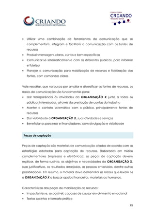 88
• Utilizar uma combinação de ferramentas de comunicação que se
complementam, integram e facilitam a comunicação com as fontes de
recursos
• Produzir mensagens claras, curtas e bem específicas
• Comunicar-se sistematicamente com os diferentes públicos, para informar
e fidelizar
• Planejar a comunicação para mobilização de recursos e fidelização das
fontes, com comandos claros
Vale ressaltar, que na busca por ampliar e diversificar as fontes de recursos, os
meios de comunicação são fundamentais para:
• Dar transparência às atividades da ORGANIZAÇÃO X junto a todos os
públicos interessados, através da prestação de contas do trabalho
• Manter o contato sistemático com o público, principalmente fontes de
recursos
• Dar visibilidade à ORGANIZAÇÃO X, suas atividades e serviços
• Beneficiar os parceiros e financiadores, com divulgação e visibilidade
Peças de captação
Peças de captação são materiais de comunicação criados de acordo com as
estratégias adotadas para captação de recursos. Elaboradas em mídias
complementares (impressas e eletrônicas), as peças de captação devem
explicar, de forma sucinta, os objetivos e necessidades da ORGANIZAÇÃO X,
suas justificativas, os resultados almejados, as pessoas envolvidas, dentre outras
possibilidades. Em resumo, o material deve demonstrar as razões que levam os
a ORGANIZAÇÃO X a buscar apoios financeiros, materiais ou humanos.
Características das peças de mobilização de recursos:
• Impactantes e, se possível, capazes de causar envolvimento emocional
• Textos sucintos e formato prático
 