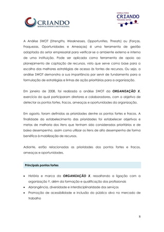 8
A Análise SWOT (Strengths, Weaknesses, Opportunities, Threats) ou (Forças,
Fraquezas, Oportunidades e Ameaças) é uma ferramenta de gestão
adaptada do setor empresarial para verificar-se o ambiente externo e interno
de uma instituição. Pode ser aplicada como ferramenta de apoio ao
planejamento de captação de recursos, visto que serve como base para a
escolha das melhores estratégias de acesso às fontes de recursos. Ou seja, a
análise SWOT demonstra a sua importância por servir de fundamento para a
formulação de estratégias e linhas de ação prioritárias para a organização.
Em janeiro de 2008, foi realizada a análise SWOT da ORGANIZAÇÃO X,
exercício do qual participaram diretores e colaboradores, com o objetivo de
detectar os pontos fortes, fracos, ameaças e oportunidades da organização.
Em agosto, foram definidas as prioridades dentre os pontos fortes e fracos. A
finalidade do estabelecimento das prioridades foi estabelecer objetivos e
metas de melhoria dos itens que tenham sido considerados prioritários e de
baixo desempenho, assim como utilizar os itens de alto desempenho de forma
benéfica à mobilização de recursos.
Adiante, estão relacionadas as prioridades dos pontos fortes e fracos,
ameaças e oportunidades.
Principais pontos fortes
 História e marca da ORGANIZAÇÃO X, ressaltando a ligação com a
organização Y, além da formação e qualificação dos profissionais
 Abrangência, diversidade e interdisciplinaridade dos serviços
 Promoção de acessibilidade e inclusão do público alvo no mercado de
trabalho
 