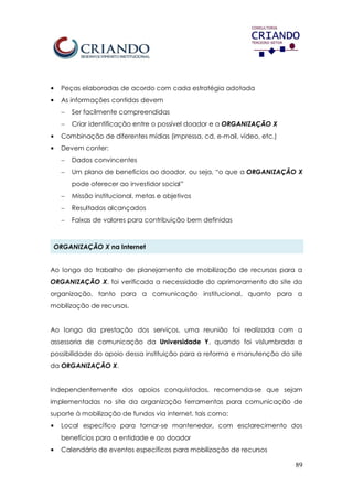 89
• Peças elaboradas de acordo com cada estratégia adotada
• As informações contidas devem
 Ser facilmente compreendidas
 Criar identificação entre o possível doador e a ORGANIZAÇÃO X
• Combinação de diferentes mídias (impressa, cd, e-mail, vídeo, etc.)
• Devem conter:
 Dados convincentes
 Um plano de benefícios ao doador, ou seja, “o que a ORGANIZAÇÃO X
pode oferecer ao investidor social”
 Missão institucional, metas e objetivos
 Resultados alcançados
 Faixas de valores para contribuição bem definidas
ORGANIZAÇÃO X na Internet
Ao longo do trabalho de planejamento de mobilização de recursos para a
ORGANIZAÇÃO X, foi verificada a necessidade do aprimoramento do site da
organização, tanto para a comunicação institucional, quanto para a
mobilização de recursos.
Ao longo da prestação dos serviços, uma reunião foi realizada com a
assessoria de comunicação da Universidade Y, quando foi vislumbrada a
possibilidade do apoio dessa instituição para a reforma e manutenção do site
da ORGANIZAÇÃO X.
Independentemente dos apoios conquistados, recomenda-se que sejam
implementadas no site da organização ferramentas para comunicação de
suporte à mobilização de fundos via internet, tais como:
• Local específico para tornar-se mantenedor, com esclarecimento dos
benefícios para a entidade e ao doador
• Calendário de eventos específicos para mobilização de recursos
 