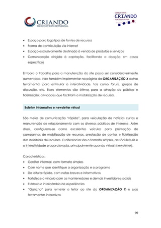 90
• Espaço para logotipos de fontes de recursos
• Forma de contribuição via internet
• Espaço exclusivamente destinado à venda de produtos e serviços
• Comunicação dirigida à captação, facilitando a doação em casos
específicos
Embora o trabalho para a manutenção do site possa ser consideravelmente
aumentado, vale também implementar na página da ORGANIZAÇÃO X outras
ferramentas para estimular a interatividade, tais como fóruns, grupos de
discussão, etc. Esses elementos são ótimos para a atração do público e
fidelização, atividades que facilitam a mobilização de recursos.
Boletim informativo e newsletter virtual
São meios de comunicação “rápida”, para veiculação de notícias curtas e
manutenção de relacionamento com os diversos públicos de interesse. Além
disso, configuram-se como excelentes veículos para promoção de
campanhas de mobilização de recursos, prestação de contas e fidelização
dos doadores de recursos. O diferencial são o formato simples, de fácil leitura e
a interatividade proporcionada, principalmente quando virtual (newsletter).
Características:
• Caráter informal, com formato simples
• Com nome que identifique a organização e o programa
• De leitura rápida, com notas breves e informativas
• Fortalece o vínculo com os mantenedores e demais investidores sociais
• Estimula o intercâmbio de experiências
• “Gancho” para remeter o leitor ao site da ORGANIZAÇÃO X e suas
ferramentas interativas
 
