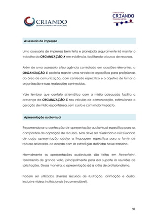 91
Assessoria de imprensa
Uma assessoria de imprensa bem feita e planejada seguramente irá manter o
trabalho da ORGANIZAÇÃO X em evidência, facilitando a busca de recursos.
Além de uma assessoria e/ou agência contratada em ocasiões relevantes, a
ORGANIZAÇÃO X poderia manter uma newsletter específica para profissionais
da área de comunicação, com conteúdo específico e o objetivo de tornar a
organização e suas realizações conhecidas.
Vale lembrar que contato sistemático com a mídia adequada facilita a
presença da ORGANIZAÇÃO X nos veículos de comunicação, estimulando a
geração de mídia espontânea, sem custo e com maior impacto.
Apresentação audiovisual
Recomenda-se a confecção de apresentação audiovisual específica para as
campanhas de captação de recursos. Mas deve ser ressaltada a necessidade
de cada apresentação adotar a linguagem específica para a fonte de
recurso acionada, de acordo com as estratégias definidas nesse trabalho.
Normalmente as apresentações audiovisuais são feitas em PowerPoint,
ferramenta de grande valia, principalmente para dar suporte às reuniões de
solicitações. Dessa maneira, a apresentação dá a idéia de profissionalismo.
Podem ser utilizados diversos recursos de ilustração, animação e áudio,
inclusive vídeos institucionais (recomendável).
 