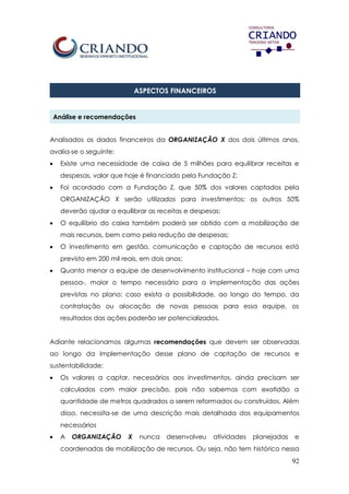 92
ASPECTOS FINANCEIROS
Análise e recomendações
Analisados os dados financeiros da ORGANIZAÇÃO X dos dois últimos anos,
avalia-se o seguinte:
 Existe uma necessidade de caixa de 5 milhões para equilibrar receitas e
despesas, valor que hoje é financiado pela Fundação Z;
 Foi acordado com a Fundação Z, que 50% dos valores captados pela
ORGANIZAÇÃO X serão utilizados para investimentos; os outros 50%
deverão ajudar a equilibrar as receitas e despesas;
 O equilíbrio do caixa também poderá ser obtido com a mobilização de
mais recursos, bem como pela redução de despesas;
 O investimento em gestão, comunicação e captação de recursos está
previsto em 200 mil reais, em dois anos;
 Quanto menor a equipe de desenvolvimento institucional – hoje com uma
pessoa-, maior o tempo necessário para a implementação das ações
previstas no plano; caso exista a possibilidade, ao longo do tempo, da
contratação ou alocação de novas pessoas para essa equipe, os
resultados das ações poderão ser potencializados.
Adiante relacionamos algumas recomendações que devem ser observadas
ao longo da implementação desse plano de captação de recursos e
sustentabilidade:
 Os valores a captar, necessários aos investimentos, ainda precisam ser
calculados com maior precisão, pois não sabemos com exatidão a
quantidade de metros quadrados a serem reformados ou construídos. Além
disso, necessita-se de uma descrição mais detalhada dos equipamentos
necessários
 A ORGANIZAÇÃO X nunca desenvolveu atividades planejadas e
coordenadas de mobilização de recursos. Ou seja, não tem histórico nessa
 