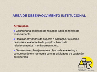 ÁREA DE DESENVOLVIMENTO INSTITUCIONAL


Atribuições
   Coordenar a captação de recursos junto às fontes de
financiamento
  Realizar atividades de suporte à captação, tais como
pesquisas, elaboração de projetos, banco de
relacionamentos, monitoramento, etc.
  Desenvolver planejamento e planos de marketing e
comunicação em harmonia com as atividades de captação
de recursos
 