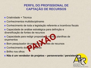 PERFIL DO PROFISSIONAL DE
                 CAPTAÇÃO DE RECURSOS

 Criatividade + Técnica
 Conhecimentos multidisciplinares
 Conhecimento de toda a legislação referente a incentivos fiscais
  Capacidade de análise estratégica para definição e
diversificação de fontes de recursos
  Capacidade para redigir propostas e montar planilhas de
orçamentos
 Bom pesquisador de parceiros e fontes de recursos
 Conhecimento dos três setores
 Brilho nos olhos
 Não é um vendedor de projetos – perseverante / persistente
 