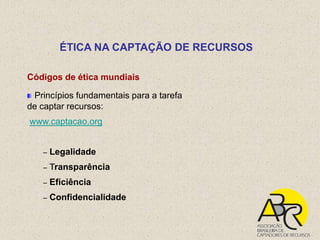 ÉTICA NA CAPTAÇÃO DE RECURSOS

Códigos de ética mundiais

 Princípios fundamentais para a tarefa
de captar recursos:
www.captacao.org


   –   Legalidade
   –   Transparência
   –   Eficiência
   –   Confidencialidade
 