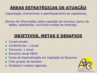ÁREAS ESTRATÉGICAS DE ATUAÇÃO
Capacitação, treinamento e aperfeiçoamento de captadores;

Serviço de informações sobre captação de recursos, banco de
  dados, estatísticas, currículos e bolsa de emprego.



       OBJETIVOS, METAS E DESAFIOS
   Cursos anuais.
   Conferências: 1 anual
   Concurso: 1 anual
   Encontro anual ABCR
   Curso de Especialização em Captação de Recursos
   Criar grupos de estudos:
   Fortalecer nucleos regionais
 