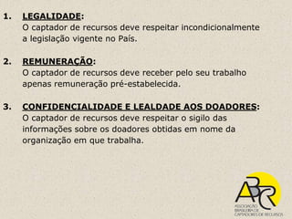 1.   LEGALIDADE:
     O captador de recursos deve respeitar incondicionalmente
     a legislação vigente no País.

2.   REMUNERAÇÃO:
     O captador de recursos deve receber pelo seu trabalho
     apenas remuneração pré-estabelecida.

3.   CONFIDENCIALIDADE E LEALDADE AOS DOADORES:
     O captador de recursos deve respeitar o sigilo das
     informações sobre os doadores obtidas em nome da
     organização em que trabalha.
 