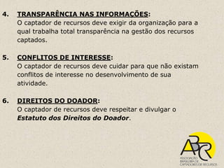 4.   TRANSPARÊNCIA NAS INFORMAÇÕES:
     O captador de recursos deve exigir da organização para a
     qual trabalha total transparência na gestão dos recursos
     captados.

5.   CONFLITOS DE INTERESSE:
     O captador de recursos deve cuidar para que não existam
     conflitos de interesse no desenvolvimento de sua
     atividade.

6.   DIREITOS DO DOADOR:
     O captador de recursos deve respeitar e divulgar o
     Estatuto dos Direitos do Doador.
 
