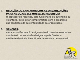 7.   RELAÇÃO DO CAPTADOR COM AS ORGANIZAÇÕES
     PARA AS QUAIS ELE MOBILIZA RECURSOS:
     O captador de recursos, seja funcionário ou autônomo ou
     voluntário, deve estar comprometido com o progresso
     das condições de sustentabilidade da organização.

8.   SANÇÕES:
     mera advertência até desligamento do quadro associativo
     – aplicável por comissão designada pela Diretoria
     mediante denúncia identificada de conduta de associado.
 