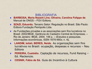 BIBLIOGRAFIA
BARBOSA, Maria Nazaré Lins; Oliveira, Carolina Felippe de.
Manual de ONGS – FGV Editora.
SZAZI, Eduardo. Terceiro Setor: Regulação no Brasil. São Paulo:
Editora Fundação Peirópolis Ltda.
As Fundações privadas e as associações sem fins lucrativos no
Brasil: 2002/IBGE, Gerência do Cadastro Central de Empresas. –
Rio de Janeiro: IBGE, 2004. 148 p. – (Estudos e pesquisas.
Informações econômicas, ISSN 1679-480x; n. 4).
 LANDIM, leilah; BERES, Neide. As organizações sem fins
 lucrativos no Brasil: ocupação, despesas e recursos – Nau
 Editora
 PEREIRA, Custódio. Captação de recursos, Fund Raising –
 Ed. Mackenzie.
 CESNIK, Fábio de Sá. Guia do Incentivo à Cultura
 