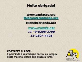 Muito obrigado!

                www.captacao.org
              falecom@captacao.org
                Michel@criando.net
                  www.criando.net
                  11 –9-8208-3790
                   11-2307-4495




COPYLEFT © ABCR:
É permitida a reprodução parcial ou integral
deste material desde que citada a fonte.
 