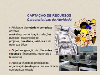 CAPTAÇÃO DE RECURSOS
              Características da Atividade

  Atividade planejada e complexa
envolve
marketing, comunicação, relações
públicas, elaboração de
projetos, questões jurídicas e de
natureza ética

  Objetivo: geração de diferentes
recursos (financeiros, materiais e
humanos)

  Apoio à finalidade principal da
organização (meio para que a entidade
cumpra sua missão)
 