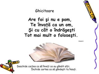 Ghicitoare Are foi  ş i nu e pom, Te învaţă  ca un om , Ş i cu c â t o  î ndr ă ge ş ti Tot mai mult o folose ş ti.   (cartea) Deschide cartea ca s ă   î nve ţ i ce au g â ndit al ţ ii.  Î nchide cartea ca s ă  g â nde ş ti tu  î nsu ţ i.  