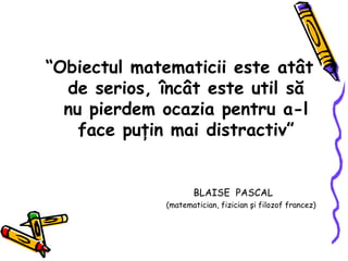 “ Obiectul matematicii este atât de serios, încât este util să nu pierdem ocazia pentru a-l face puţin mai distractiv” BLAISE  PASCAL (matematician, fizician şi filozof francez) 